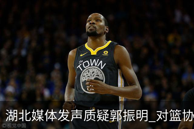 湖北媒体发声质疑郭振明 对篮协领导不满感慨“白白索取”运动员努力